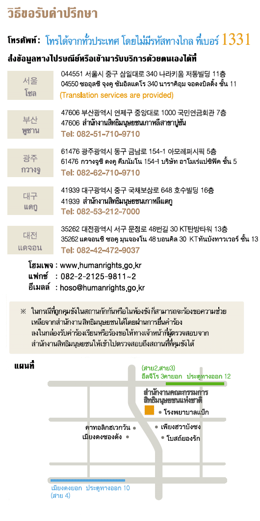 For Counseling and Filing a Complaint, By Phone: Just dial 1331 No area code necessary Postal Mail / Visit : Seoul Narakium Jeo-dong Bldg., 340, Samil-daero, Jung-gu, Seoul, Korea 04551 ※ Translation services are provided,  Busan 1000 Jungangdae-Ro, Yeonje-gu, Busan, Korea 47606 Tel:082-51-710-9710,  Gwangju 514-1 Geumnam-ro, Dong-gu, Gwangju, Korea 61476 Tel:082-62-710-9710,  Daegu 16th 648 Gukchaebosang-ro, Jung-gu, Daegu, Korea 41939 Tel:082-53-212-7000, Daejeon 48-gil Munjeong-ro, Seo-gu, Daejeon, Korea 35263 Tel:082-42-472-9037 Webpage : www.humanrights.go.kr, Fax : 02)2125-9811~2, E-Mail : hoso@humanrights.go.kr  ※ For those who are in a detention or protective facility, please use the NHRCK complaint box placed in each facility. Complaints of person-to-person can be requested through the facility's staffs. Investigators from the Commission will visit the facility to receive complaints directly.