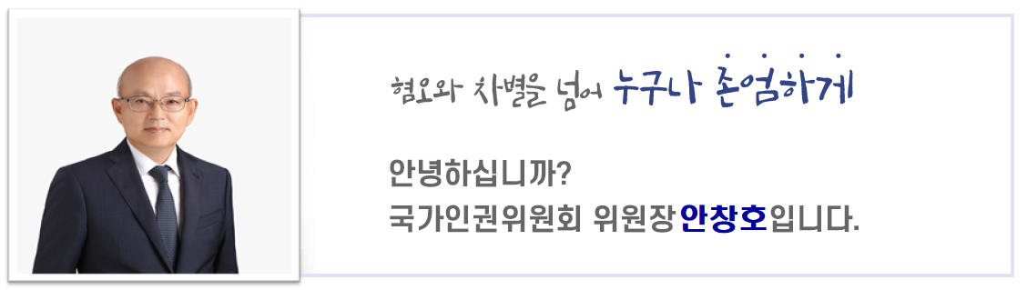 혐오와 차별을 넘어 누구나 존엄하게. 안녕하십니까? 국가인권위원회 위원장 안창호입니다.